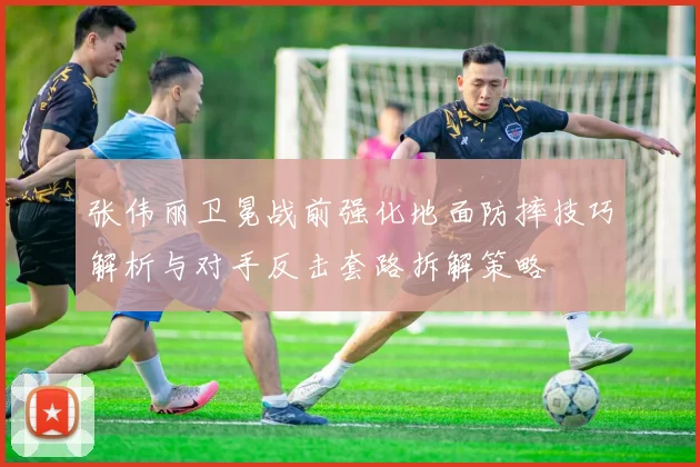 张伟丽卫冕战前强化地面防摔技巧解析与对手反击套路拆解策略