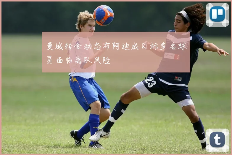 曼城转会动态布阿迪成目标多名球员面临离队风险