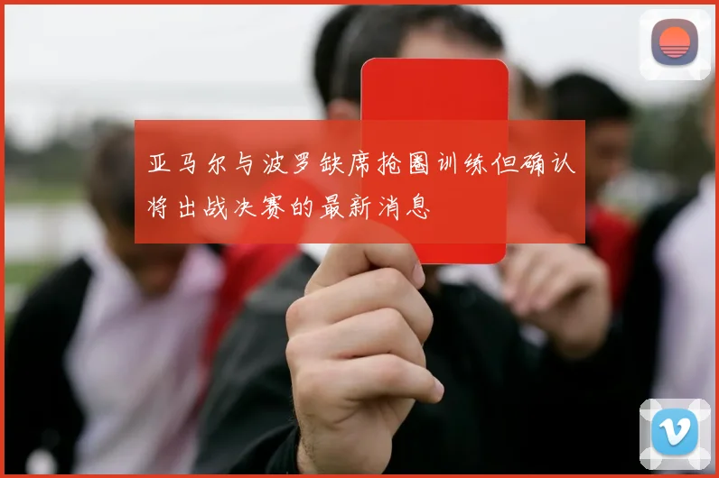 亚马尔与波罗缺席抢圈训练但确认将出战决赛的最新消息