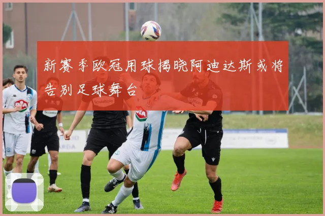 新赛季欧冠用球揭晓阿迪达斯或将告别足球舞台