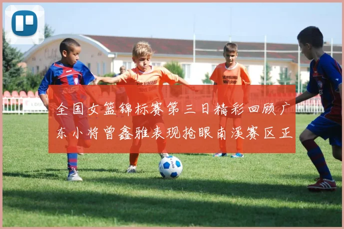 全国女篮锦标赛第三日精彩回顾广东小将曾鑫雅表现抢眼南溪赛区正式开赛