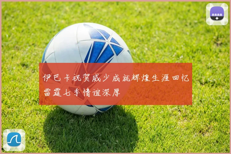 伊巴卡祝贺威少成就辉煌生涯回忆雷霆七季情谊深厚