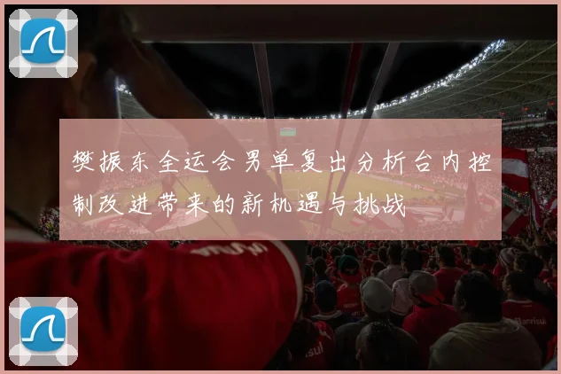 樊振东全运会男单复出分析台内控制改进带来的新机遇与挑战
