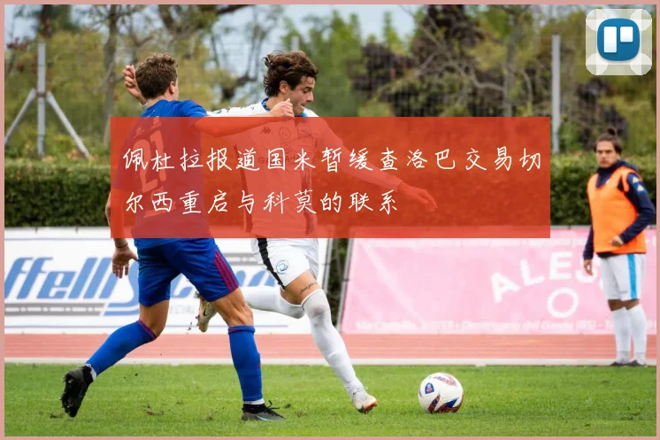 佩杜拉报道国米暂缓查洛巴交易切尔西重启与科莫的联系