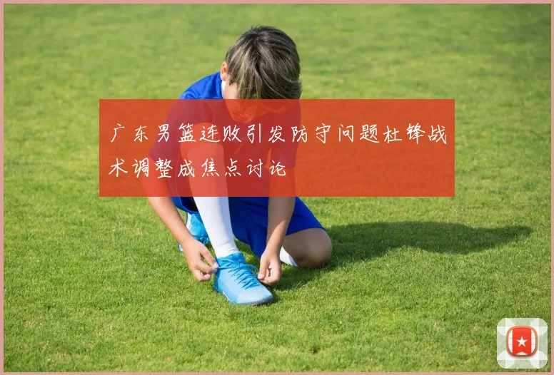 广东男篮连败引发防守问题杜锋战术调整成焦点讨论