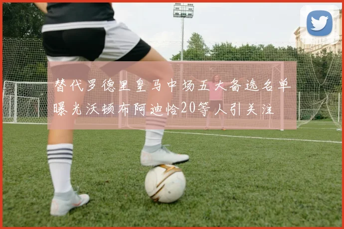 替代罗德里皇马中场五大备选名单曝光沃顿布阿迪恰20等人引关注