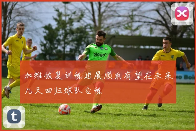 加维恢复训练进展顺利有望在未来几天回归球队合练