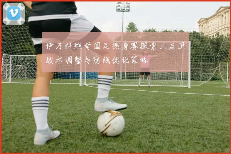 伊万科维奇国足热身赛探索三后卫战术调整与防线优化策略