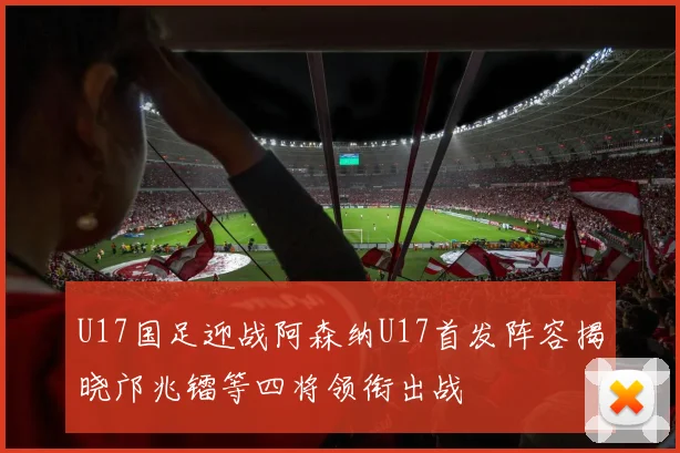 U17国足迎战阿森纳U17首发阵容揭晓邝兆镭等四将领衔出战