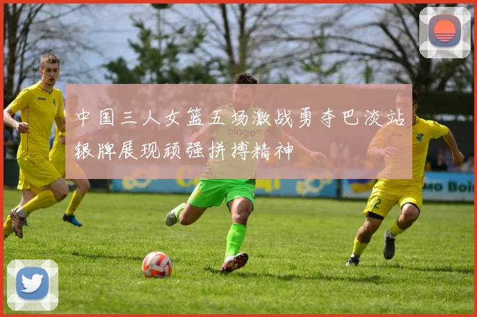中国三人女篮五场激战勇夺巴淡站银牌展现顽强拼搏精神