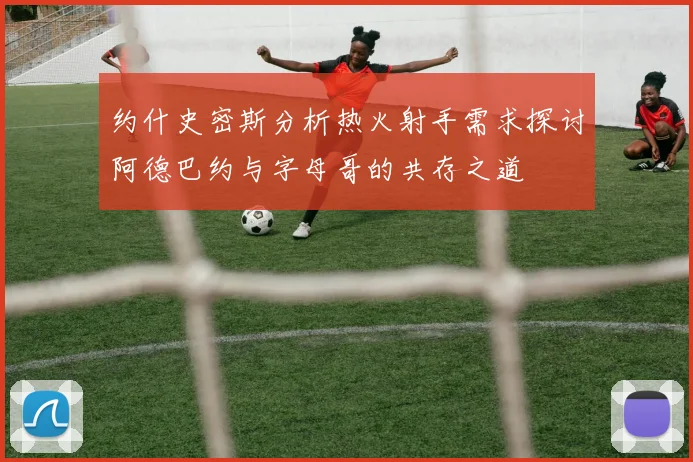 约什史密斯分析热火射手需求探讨阿德巴约与字母哥的共存之道