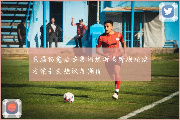 武磊伤愈后恢复训练海港锋线轮换方案引发热议与期待